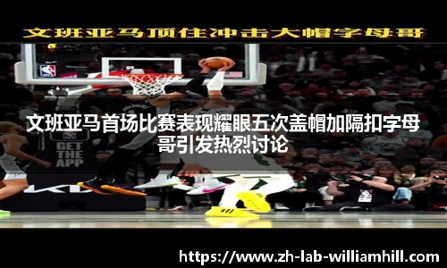 文班亚马首场比赛表现耀眼五次盖帽加隔扣字母哥引发热烈讨论